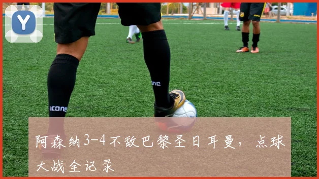 阿森纳3-4不敌巴黎圣日耳曼,点球大战全记录