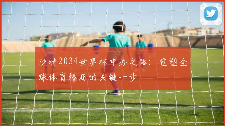 沙特2034世界杯申办之路：重塑全球体育格局的关键一步