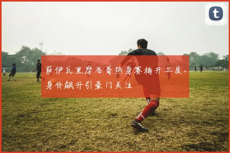 萨伊瓦里摩洛哥热身赛梅开二度,身价飙升引豪门关注