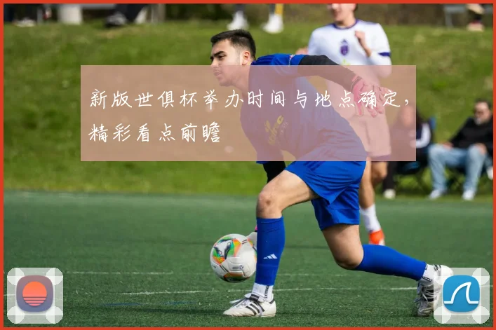 新版世俱杯举办时间与地点确定,精彩看点前瞻