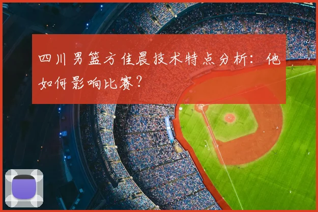 四川男篮方佳晨技术特点分析：他如何影响比赛？