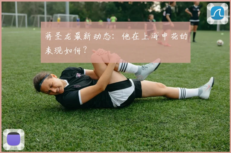 蒋圣龙最新动态：他在上海申花的表现如何？