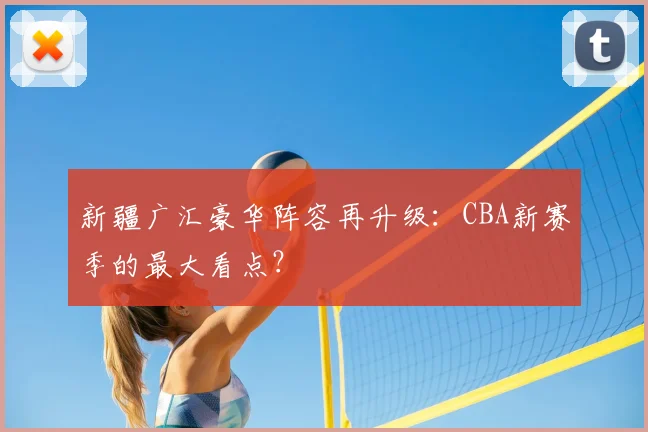 新疆广汇豪华阵容再升级：CBA新赛季的最大看点？
