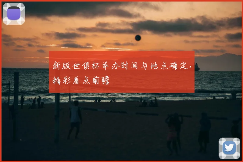 新版世俱杯举办时间与地点确定，精彩看点前瞻