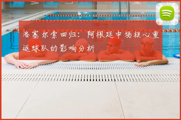 洛塞尔索回归:阿根廷中场核心重返球队的影响分析