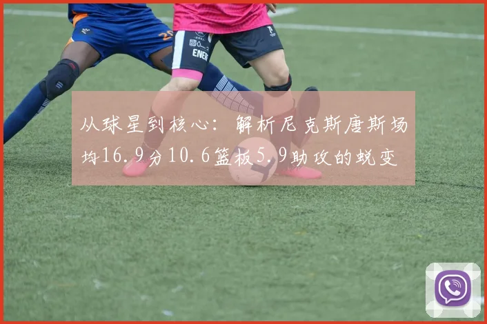 从球星到核心:解析尼克斯唐斯场均16.9分10.6篮板5.9助攻的蜕变